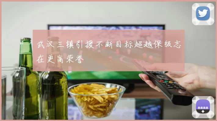 武汉三镇引援不断目标超越保级志在更高荣誉