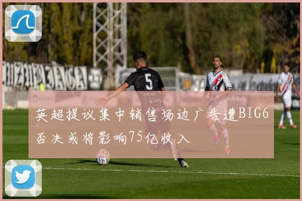 英超提议集中销售场边广告遭BIG6否决或将影响75亿收入
