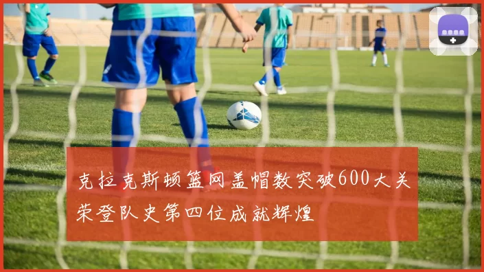 克拉克斯顿篮网盖帽数突破600大关荣登队史第四位成就辉煌