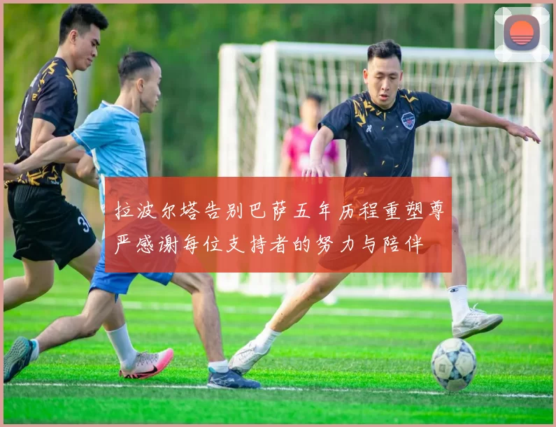 拉波尔塔告别巴萨五年历程重塑尊严感谢每位支持者的努力与陪伴