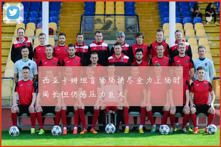 西亚卡姆坦言场场拼尽全力上场时间长但仍感压力巨大