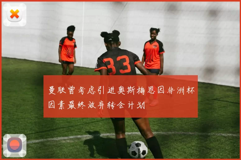 曼联曾考虑引进奥斯梅恩因非洲杯因素最终放弃转会计划