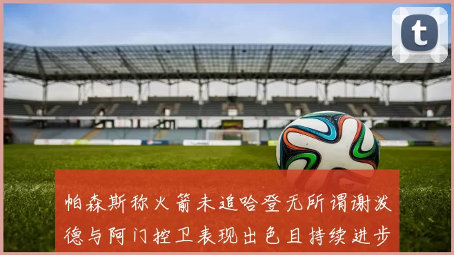 帕森斯称火箭未追哈登无所谓谢泼德与阿门控卫表现出色且持续进步