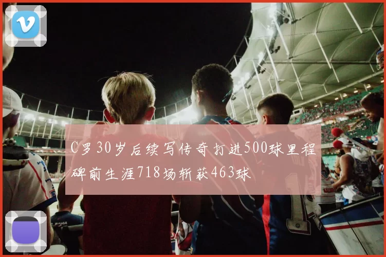 C罗30岁后续写传奇打进500球里程碑前生涯718场斩获463球