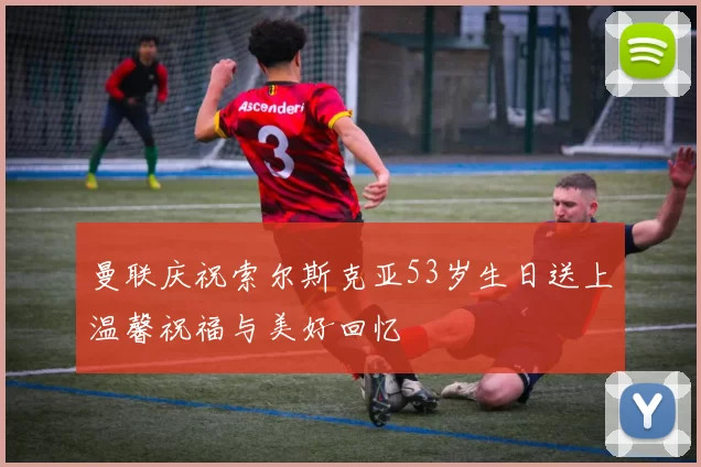 曼联庆祝索尔斯克亚53岁生日送上温馨祝福与美好回忆