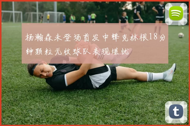 杨瀚森未登场首发中锋克林根18分钟颗粒无收球队表现堪忧