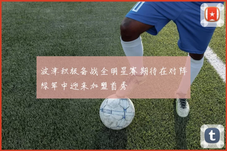 波津积极备战全明星赛期待在对阵绿军中迎来加盟首秀