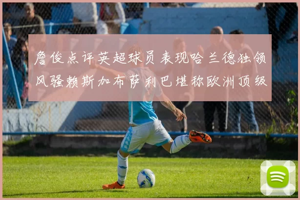 詹俊点评英超球员表现哈兰德独领风骚赖斯加布萨利巴堪称欧洲顶级