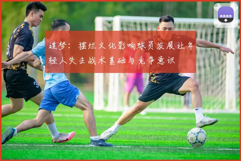 追梦：摆烂文化影响球员发展让年轻人失去战术基础与竞争意识