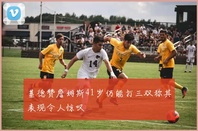 基德赞詹姆斯41岁仍能打三双称其表现令人惊叹