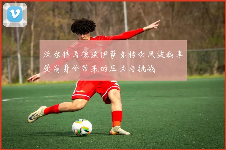 沃尔特马德谈伊萨克转会风波我享受高身价带来的压力与挑战