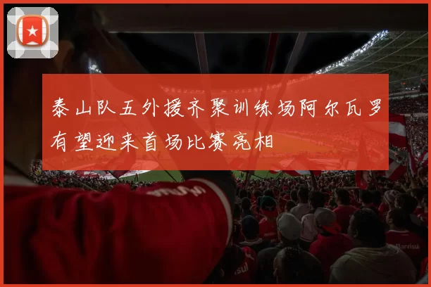 泰山队五外援齐聚训练场阿尔瓦罗有望迎来首场比赛亮相