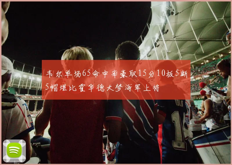 韦尔单场65命中率豪取15分10板5断5帽堪比霍华德大梦海军上将