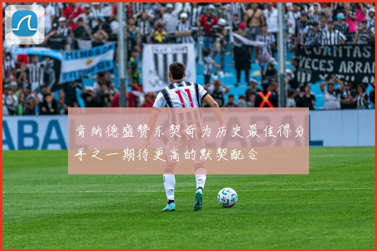 肯纳德盛赞东契奇为历史最佳得分手之一期待更高的默契配合