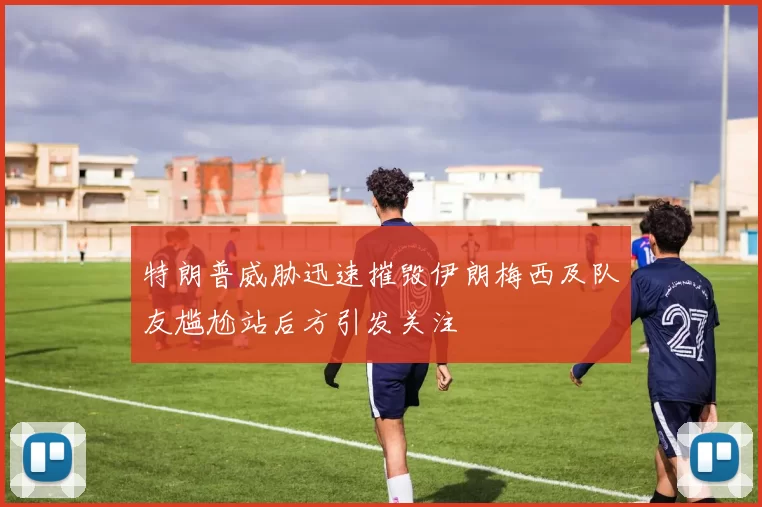 特朗普威胁迅速摧毁伊朗梅西及队友尴尬站后方引发关注