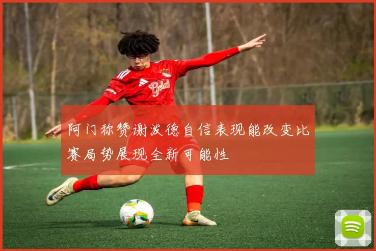 阿门称赞谢泼德自信表现能改变比赛局势展现全新可能性