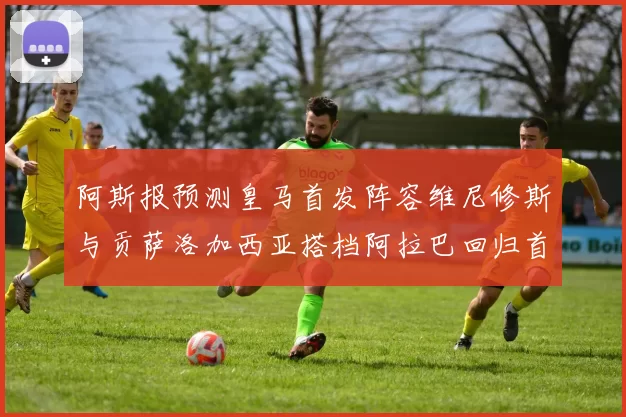 阿斯报预测皇马首发阵容维尼修斯与贡萨洛加西亚搭档阿拉巴回归首发位置
