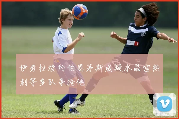伊劳拉续约伯恩茅斯成疑水晶宫热刺等多队争抢他