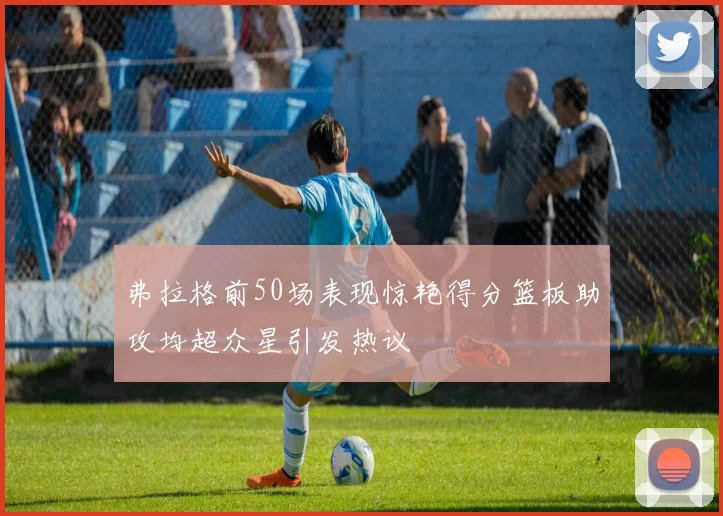 弗拉格前50场表现惊艳得分篮板助攻均超众星引发热议