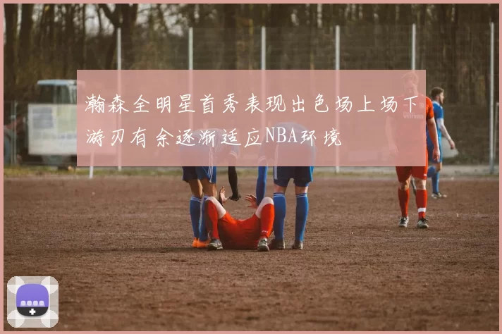 瀚森全明星首秀表现出色场上场下游刃有余逐渐适应NBA环境