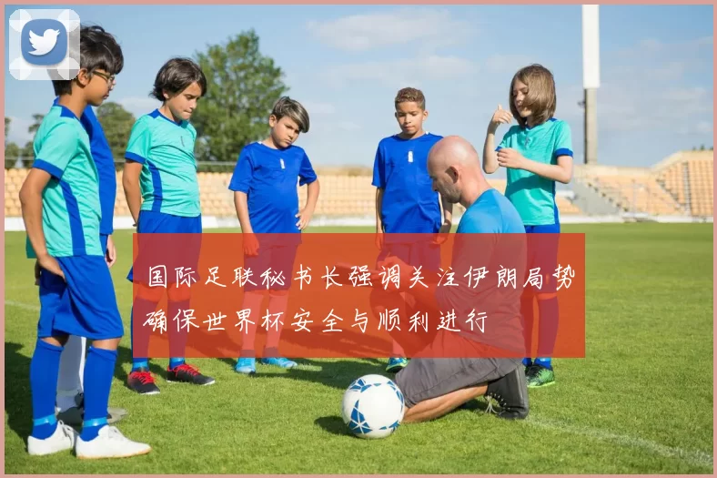 国际足联秘书长强调关注伊朗局势确保世界杯安全与顺利进行