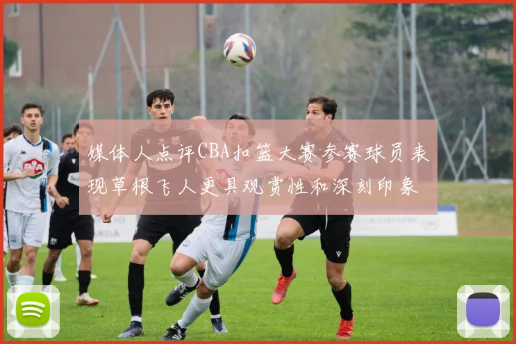 媒体人点评CBA扣篮大赛参赛球员表现草根飞人更具观赏性和深刻印象
