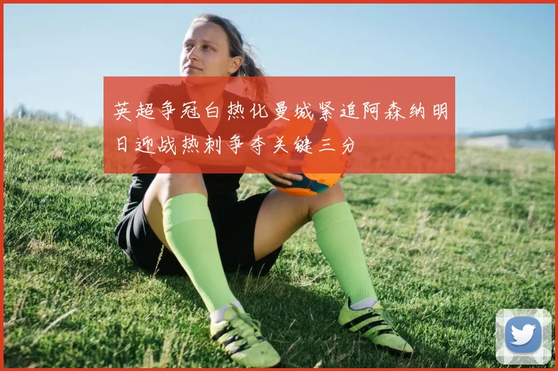 英超争冠白热化曼城紧追阿森纳明日迎战热刺争夺关键三分