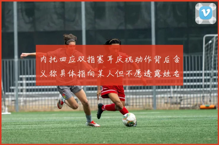 内托回应双指塞耳庆祝动作背后含义称具体指向某人但不愿透露姓名