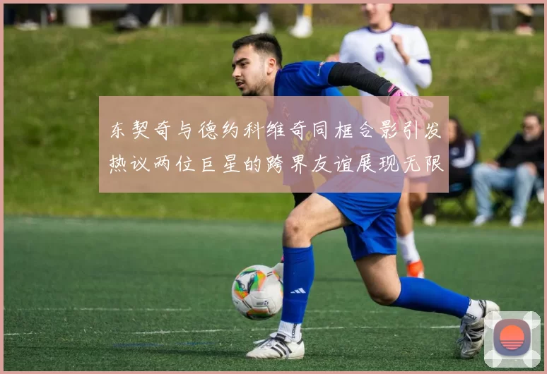 东契奇与德约科维奇同框合影引发热议两位巨星的跨界友谊展现无限魅力