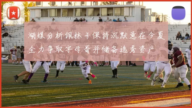 湖媒分析佩林卡保持沉默意在今夏全力争取字母哥并储备选秀资产